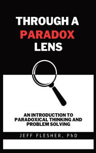 Title: Through A Paradox Lens: An Introduction To Paradoxical Thinking And Problem Solving, Author: Jeff Flesher