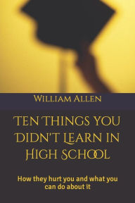 Title: 10 Things You Didn't Learn in High School: How they hurt you and what you can do about it, Author: William Allen