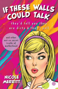 Title: IF THESE WALLS COULD TALK, they'd tell you they are dirty & that i yell: and other not-so secret truths of motherhood, Author: Nicole Merritt
