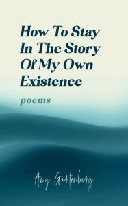 Title: How to Stay in the Story of My Own Existence: poems, Author: Amy Gartenberg