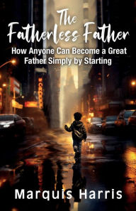 Title: The Fatherless Father: How Anyone Can Become a Great Father Simply by Starting, Author: Marquis Harris