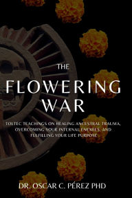 Title: The Flowering War: Toltec Teachings on Healing Ancestral Trauma, Overcoming Your Internal Enemies, and Fulfilling Your Life Purpose, Author: Dr. Oscar C. Pïrez