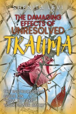 The Damaging Effects of Unresolved Trauma: The Instructional Guide on "How to Take Your Power Back!"