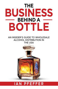 Title: The Business Behind a Bottle: An Insider's Guide to Wholesale Alcohol Distribution in the USA, Author: Ian Pfeffer