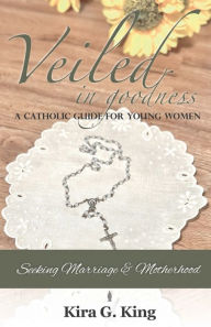 Title: Veiled In Goodness: A Catholic Guide For Young Women Seeking Marriage & Motherhood, Author: Kira King