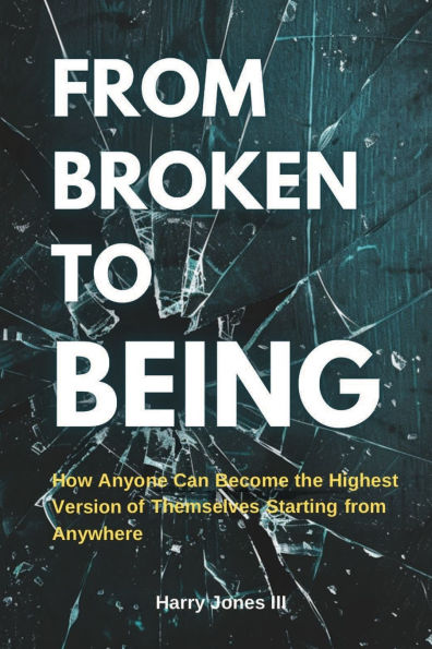 From Broken To Being: How Anyone Can Become the Highest Versions of Themselves Starting from Anywhere