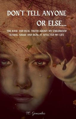 Don't Tell Anyone or Else...The Raw and Real Truth About My Childhood Sexual Abuse and how it Affected My Life