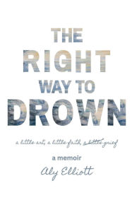 Title: The Right Way to Drown: a little art, a little faith, a little grief, Author: Aly Elliott