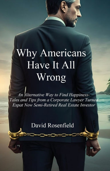 Why Americans Have It All Wrong: An Alternative Way to Find Happiness-Tales and Tips from a Corporate Lawyer Turned Expat Now Semi-Retired Real Estate Investor