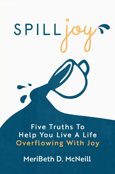 Spilljoy: Five Truths To Help You Live A Life Overflowing With Joy