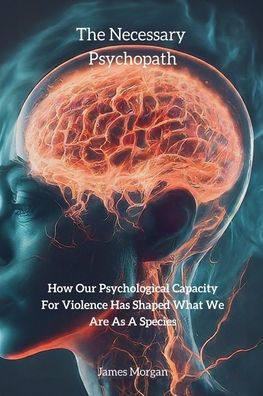 The Necessary Psychopath: How Our Psychological Capacity For Violence Has Shaped What We Are As A Species