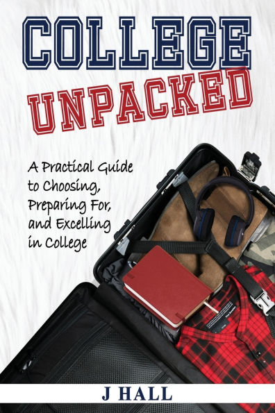 College Unpacked: A Practical Guide to Choosing, Preparing For and Excelling In College