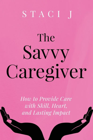The Savvy Caregiver: How to Provide Care with Skill, Heart, and Lasting Impact