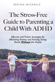 Title: The Stress-Free Guide to Parenting a Child With ADHD: Effective and Proven Strategies for Alleviating Anxiety and Forming Strong Bonds Without the Hassle, Author: Regina Michaels