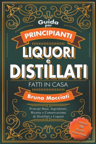 Title: Guida Pratica per Principianti - Liquori e Distillati Fatti in Casa - Principi Base, Ingredienti, Ricette e Conservazione di Distillati e Liquori, Author: Bruno Mocciati