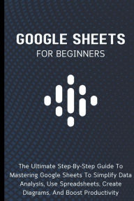 Title: Google Sheets For Beginners: The Ultimate Step-By-Step Guide To Mastering Google Sheets To Simplify Data Analysis, Use Spreadsheets, Create Diagrams, And Boost Productivity, Author: Voltaire Lumiere