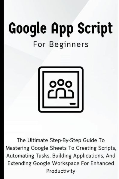 Google Apps Script For Beginners: The Ultimate Step-By-Step Guide To Mastering Sheets Creating Scripts, Automating Tasks, Building Applications Enhanced Productivity