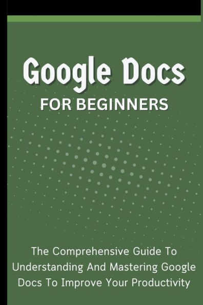 Google Docs For Beginners: The Comprehensive Guide To Understanding And Mastering Improve Your Productivity