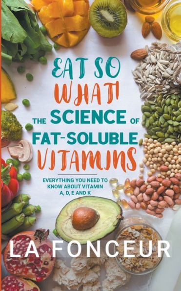 Eat So What! The Science of Fat-Soluble Vitamins: Everything You Need to Know About Vitamins A, D, E and K