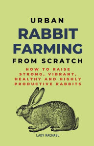 Title: Urban Rabbit Farming From Scratch: How To Raise Strong, Vibrant, Healthy And Highly Productive Rabbits, Author: Lady Rachael