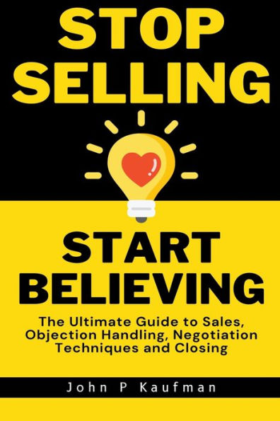 Stop Selling Start Believing: The Ultimate Guide to Sales, Objection Handling, Negotiation Techniques and Closing