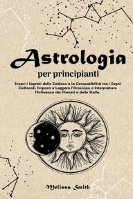 Title: Astrologia per Principianti: Scopri i Segreti dello Zodiaco e la Compatibilità tra i Segni Zodiacali, Impara a Leggere l'Oroscopo e Interpretare l'Influenza dei Pianeti e delle Stelle., Author: Melissa Smith