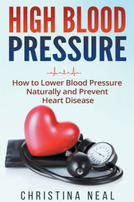 Title: High Blood Pressure: How to Lower Blood Pressure Naturally and Prevent Heart Disease, Author: Christina Neal