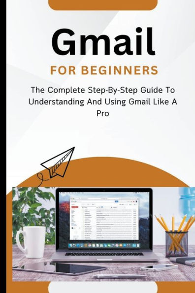 Gmail For Beginners: The Complete Step-By-Step Guide To Understanding And Using Like A Pro