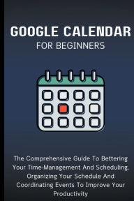 Title: Google Calendar For Beginners: The Comprehensive Guide To Bettering Your Time-Management And Scheduling, Organizing Your Schedule And Coordinating Events To Improve Your Productivity, Author: Voltaire Lumiere