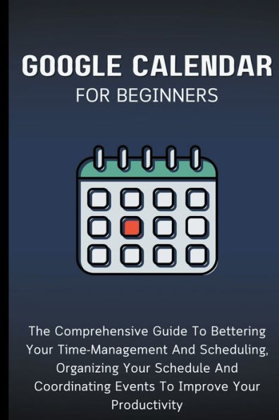 Google Calendar For Beginners: The Comprehensive Guide To Bettering Your Time-Management And Scheduling, Organizing Schedule Coordinating Events Improve Productivity