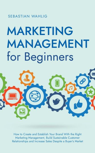 Marketing Management for Beginners: How to Create and Establish Your Brand With the Right Management, Build Sustainable Customer Relationships Increase Sales Despite a Buyer's Market