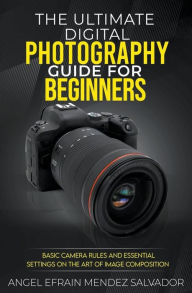 Title: The Ultimate Digital Photography Guide for Beginners: Basic Camera Rules And Essential Settings On The Art Of Image Composition, Author: Angel Efrain Mendez Salvador