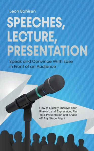 Speeches, Lecture, Presentation: Speak and Convince With Ease Front of an Audience - How to Quickly Improve Your Rhetoric Expression, Plan Presentation Shake off Any Stage Fright