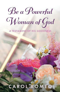 Title: Be A Powerful Woman Of God: A Testament of His Goodness, Author: Carol Romeo