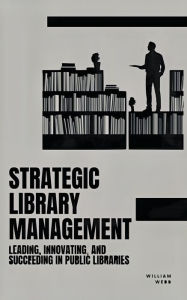 Title: Strategic Library Management: Leading, Innovating, and Succeeding in Public Libraries, Author: William Webb