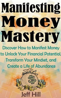 Manifesting Money Mastery: Discover How to Manifest Unlock Your Financial Potential, Transform Mindset, and Create a Life of Abundance