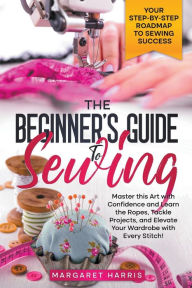 Title: The Beginner's Guide to Sewing Your Step-by-Step Roadmap to Sewing Success. Master this Art with Confidence and Learn the Ropes, Tackle Projects, and Elevate Your Wardrobe with Every Stitch!, Author: Margaret Harris