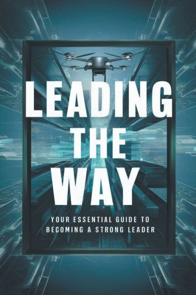 Leading The Way: Your Essential Guide To Becoming A Strong Leader