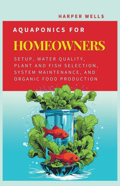 Aquaponics for Homeowners: Setup, Water Quality, Plant and Fish Selection, System Maintenance, Organic Food Production