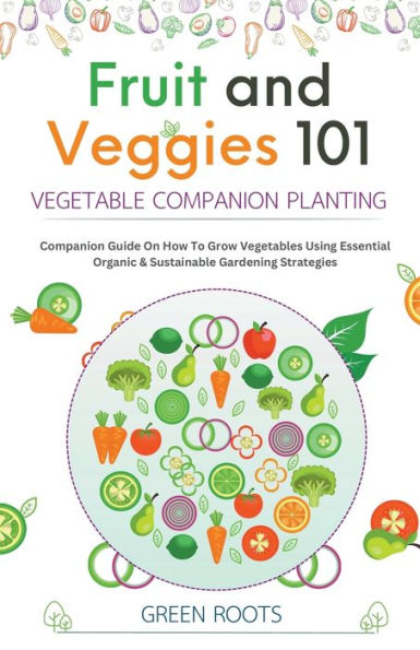 Fruit and Veggies 101 - Vegetable Companion Planting: Guide On How To Grow Vegetables Using Essential, Organic & Sustainable Gardening Strategies