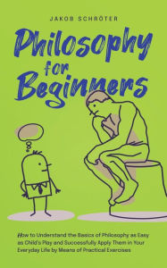 Title: Philosophy for Beginners How to Understand the Basics of Philosophy as Easy as Child's Play and Successfully Apply Them in Your Everyday Life by Means of Practical Exercises, Author: Jakob Schröter