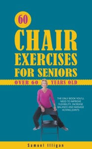 Title: 60 Chair Exercises For Seniors Over 60 Years Old: The Only Book You'll Need to Improve Flexibility, Increase Balance, and Manage Aching Joints, Author: Samuel Illigan