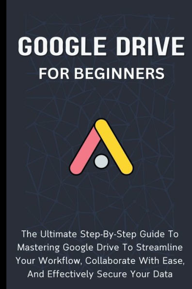 Google Drive For Beginners: The Ultimate Step-By-Step Guide To Mastering Streamline Your Workflow, Collaborate With Ease, And Effectively Secure Data