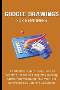 Title: Google Drawings For Beginners: The Ultimate Step-By-Step Guide To Creating Shapes And Diagrams, Building Charts And Annotating Your Work For Generating Eye-Catching Documents, Author: Voltaire Lumiere