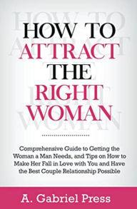 Title: How to Attract the Right Woman: Comprehensive Guide to Getting the Woman a Man Needs, and Tips on How to Make Her Fall in Love With You and Have the Best Couple Relationship Possible, Author: A Gabriel Press