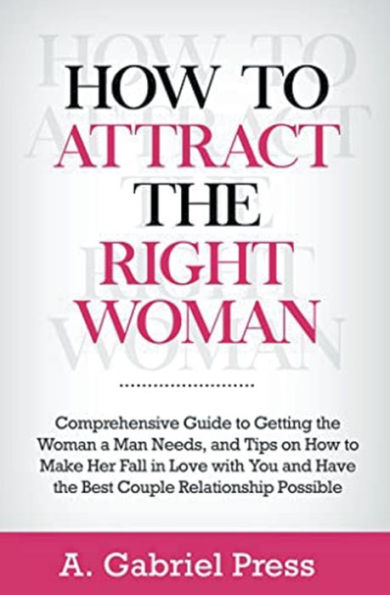 How to Attract the Right Woman: Comprehensive Guide Getting Woman a Man Needs, and Tips on Make Her Fall Love With You Have Best Couple Relationship Possible