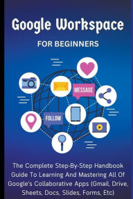 Title: Google Workspace For Beginners: The Complete Step-By-Step Handbook Guide To Learning And Mastering All Of Google's Collaborative Apps (Gmail, Drive, Sheets, Docs, Slides, Forms, Etc), Author: Voltaire Lumiere