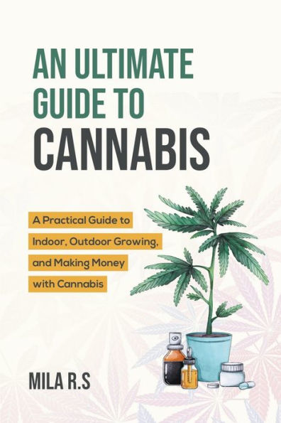 An Ultimate Guide to Cannabis: A Practical Indoor, Outdoor Growing, and Making Money with Cannabis