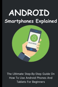 Title: Android Smartphones Explained: The Ultimate Step-By-Step Guide On How To Use Android Phones And Tablets For Beginners, Author: Voltaire Lumiere