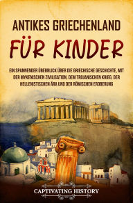 Title: Antikes Griechenland für Kinder: Ein spannender Überblick über die griechische Geschichte, mit der mykenischen Zivilisation, dem Trojanischen Krieg, der hellenistischen Ära und der römischen Eroberung, Author: Captivating History